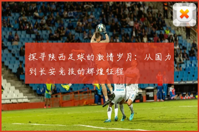 探寻陕西足球的激情岁月：从国力到长安竞技的辉煌征程