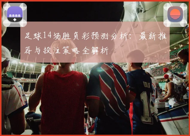 足球14场胜负彩预测分析:最新推荐与投注策略全解析
