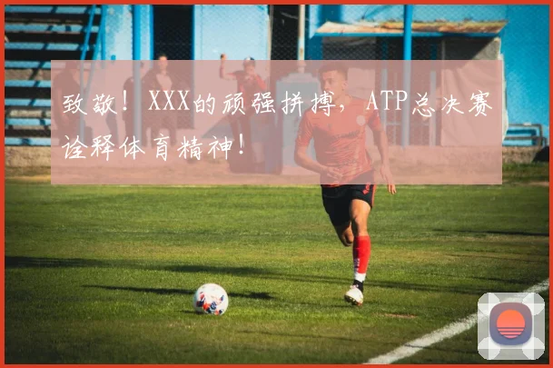 致敬！XXX的顽强拼搏，ATP总决赛诠释体育精神！