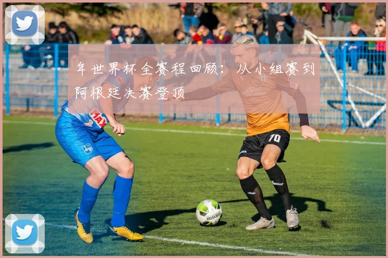 年世界杯全赛程回顾：从小组赛到阿根廷决赛登顶