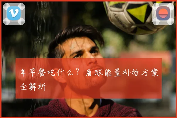 年早餐吃什么？看球能量补给方案全解析