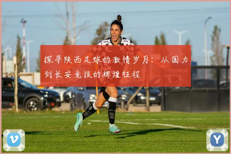 探寻陕西足球的激情岁月：从国力到长安竞技的辉煌征程