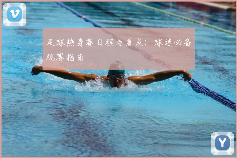 足球热身赛日程与看点:球迷必备观赛指南